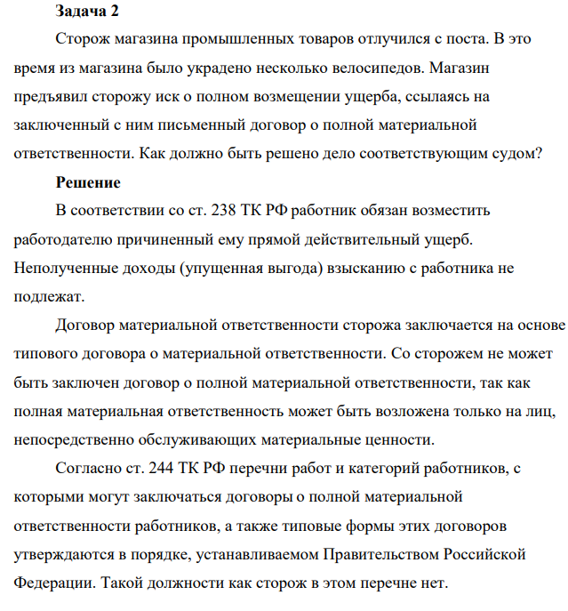 Задача 2 Сторож магазина промышленных товаров отлучился с поста. В это время из магазина было украдено несколько велосипедов. Магазин предъявил сторожу иск о полном возмещении ущерба, ссылаясь на заключенный с ним письменный договор о полной материальной ответственности. Как должно быть решено дело соответствующим судом?