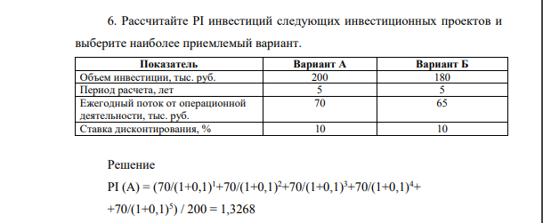 Рассчитайте PI инвестиций следующих инвестиционных проектов и выберите наиболее приемлемый вариант. Показатель Вариант А Вариант Б Объем инвестиции, тыс. руб. 200 180 Период расчета, лет 5 5 Ежегодный поток от операционной деятельности, тыс. руб. 70 65 Ставка дисконтирования, % 10 10