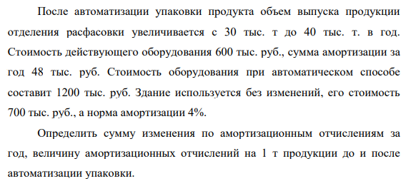 После автоматизации упаковки продукта объем выпуска продукции отделения расфасовки увеличивается с 30 тыс. т до 40 тыс. т. в год. Стоимость действующего оборудования 600 тыс. руб., сумма амортизации за год 48 тыс. руб.