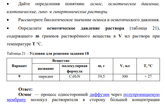 Дайте определения понятиям: осмос, осмотическое давление, изотонические, гипо- и гипертонические растворы.  Рассмотрите биологическое значение осмоса и осмотического давления.  Определите осмотическое давление раствора (таблица 21), содержащего m граммов растворённого вещества в V мл раствора при температуре Т °С.