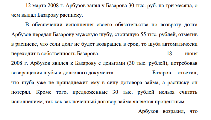 12 марта 2008 г. Арбузов занял у Базарова 30 тыс. руб. на три месяца, о чем выдал Базарову расписку. В обеспечении исполнения своего обязательства по возврату долга Арбузов передал Базарову мужскую шубу, стоившую 55 тыс. рублей, отметив в расписке, что если долг не будет возвращен в срок, то шуба автоматически переходит в собственность Базарова.