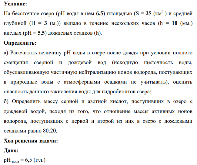 На бессточное озеро (рН воды в нём 6,5) площадью (S = 25 (км2 .) и средней глубиной (H = 3 (м.)) выпало в течение нескольких часов (h = 10 (мм.) кислых (pH = 5,5) дождевых осадков (h). Определить: а) Рассчитать величину рН воды в озере после дождя при условии полного смещения озерной и дождевой вод (исходную щелочность воды, обуславливающую частичную нейтрализацию ионов водорода, поступающих в природные воды с атмосферными осадками не учитывать), оценить опасность данного закисления воды для гидробионтов озера;