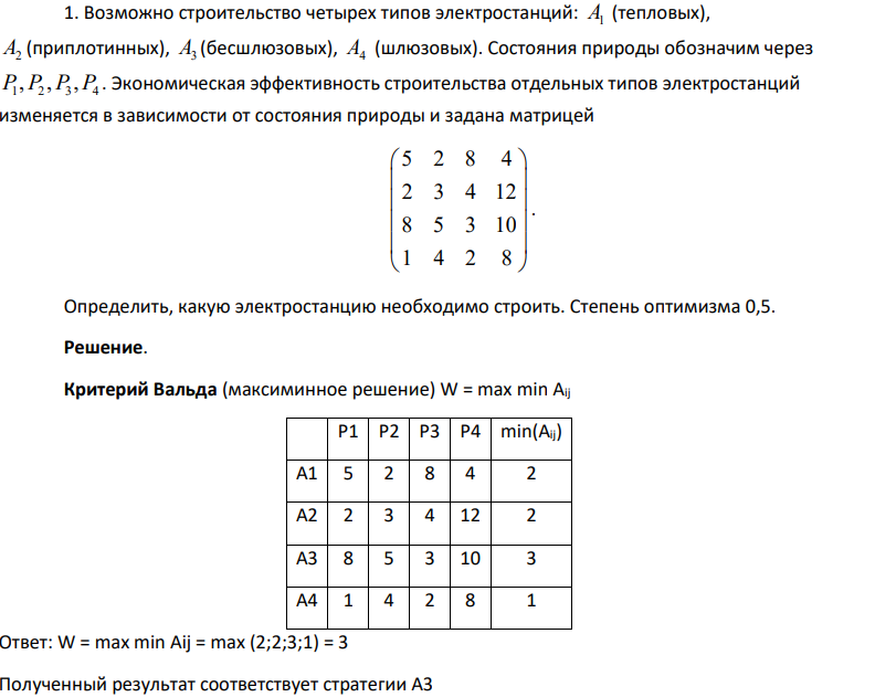 1. Возможно строительство четырех типов электростанций: A1 (тепловых), A2 (приплотинных), A3 (бесшлюзовых), A4 (шлюзовых). Состояния природы обозначим через 1 2 3 4 P P P P , , , . Экономическая эффективность строительства отдельных типов электростанций изменяется в зависимости от состояния природы и задана матрицей 5 2 8 4 2 3 4 12 8 5 3 10 1 4 2 8 . Определить, какую электростанцию необходимо строить. Степень оптимизма 0,5.