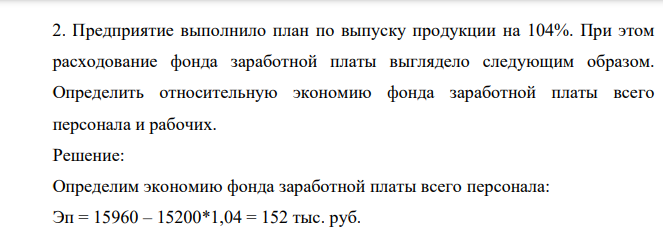 Предприятие выполнило план по выпуску продукции на 104%. При этом расходование фонда заработной платы выглядело следующим образом. Определить относительную экономию фонда заработной платы всего персонала и рабочих. Решение: