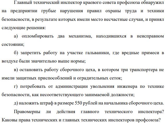 Главный технический инспектор краевого совета профсоюза обнаружил на предприятии грубые нарушения правил охраны труда и техники безопасности, в результате которых имели место несчастные случаи, и принял следующие решения: а) опломбировать два механизма, находившихся в неисправном состоянии;