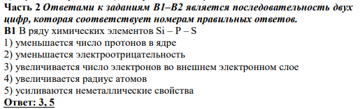 Часть 2 Ответами к заданиям В1–В2 является последовательность двух цифр, которая соответствует номерам правильных ответов. В1 В ряду химических элементов Si – P – S 1) уменьшается число протонов в ядре 2) уменьшается электроотрицательность 3) увеличивается число электронов во внешнем электронном слое 4) увеличивается радиус атомов 5) усиливаются неметаллические свойства Ответ: 3, 5