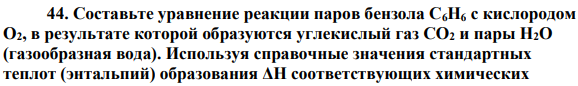 Составьте уравнение реакции паров бензола С6Н6 с кислородом O2, в результате которой образуются углекислый газ СО2 и пары Н2О (газообразная вода). Используя справочные значения стандартных теплот (энтальпий) образования ΔН соответствующих химических веществ (см. прилож., табл. П6), вычислите тепловой эффект этой реакции при температуре 298 К.