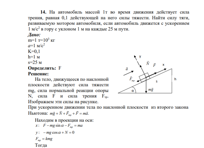 14. На автомобиль массой 1т во время движения действует сила трения, равная 0,1 действующей на него силы тяжести. Найти силу тяги, развиваемую мотором автомобиля, если автомобиль движется с ускорением 1 м/с2 в гору с уклоном 1 м на каждые 25 м пути. Дано: m=1 т=103 к