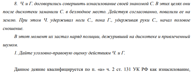 Ч. и Г. договорились совершить изнасилование своей знакомой С. В этих целях они после дискотеки заманили С. в безлюдное место. Действуя согласованно, повалили ее на землю. При этом Ч. удерживал ноги С., пока Г., удерживая руки С., начал половое сношение.