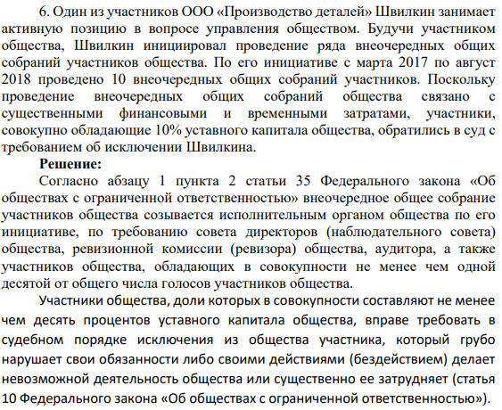 Один из участников ООО «Производство деталей» Швилкин занимает активную позицию в вопросе управления обществом. Будучи участником общества, Швилкин инициировал проведение ряда внеочередных общих собраний участников общества. По его инициативе с марта 2017 по август 2018 проведено 10 внеочередных общих собраний участников. Поскольку проведение внеочередных общих собраний общества связано с существенными финансовыми и временными затратами, участники, совокупно обладающие 10% уставного капитала общества, обратились в суд с требованием об исключении Швилкина.