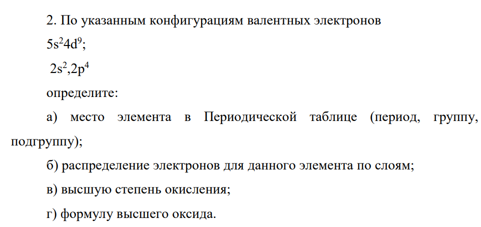 По указанным конфигурациям валентных электронов 5s24d9 ; 2s2 ,2p4 определите: а) место элемента в Периодической таблице (период, группу, подгруппу); б) распределение электронов для данного элемента по слоям; в) высшую степень окисления; г)формулу высшего оксида.