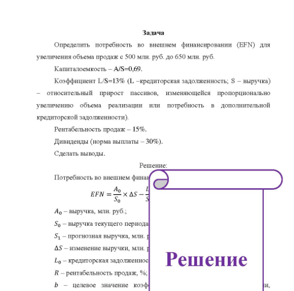Задача Определить потребность во внешнем финансировании (EFN) для увеличения объема продаж с 500 млн. руб. до 650 млн. руб. Капиталоемкость - A/S=0,69. Коэффициент L/S=13% (L -кредиторская задолженность; S - выручка) относительный прирост пассивов, изменяющейся пропорционально увеличению объема реализации или потребность в дополнительной кредиторской задолженности).