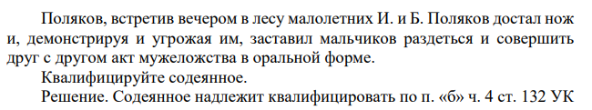 Поляков, встретив вечером в лесу малолетних И. и Б. Поляков достал нож и, демонстрируя и угрожая им, заставил мальчиков раздеться и совершить друг с другом акт мужеложства в оральной форме. Квалифицируйте содеянное.