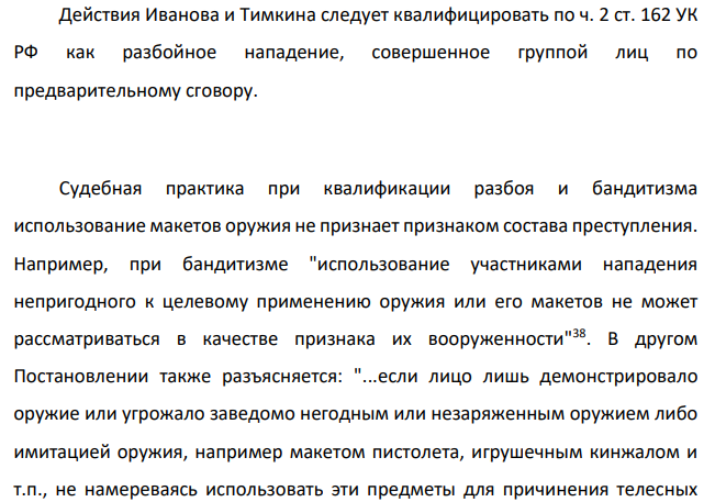 Иванов и Тимкин заранее, договорившись и угрожая продавцам коммерческого киоска игрушечным пистолетом, похитили у них деньги и продукты. Их действия органами предварительного следствия и судом были квалифицированы по ч. 2 ст. 162 УК РФ как разбойное нападение, совершенное группой лиц по предварительному сговору с применением предмета, используемого в качестве оружия.
