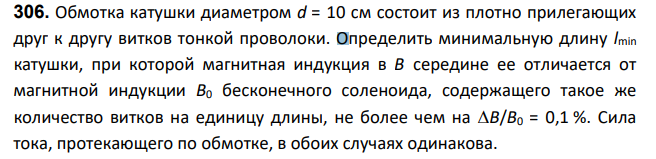Обмотка катушки диаметром d = 10 см состоит из плотно прилегающих друг к другу витков тонкой проволоки. Определить минимальную длину lmin катушки, при которой магнитная индукция в В середине ее отличается от магнитной индукции В0 бесконечного соленоида, содержащего такое же количество витков на единицу длины, не более чем на B/B0 = 0,1 %. Сила тока, протекающего по обмотке, в обоих случаях одинакова.
