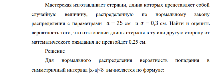 Мастерская изготавливает стержни, длина которых представляет собой случайную величину, распределенную по нормальному закону распределения с параметрами см и см. Найти и оценить вероятность того, что отклонение длины стержня в ту или другую сторону от математического ожидания не превзойдет 0,25 см.