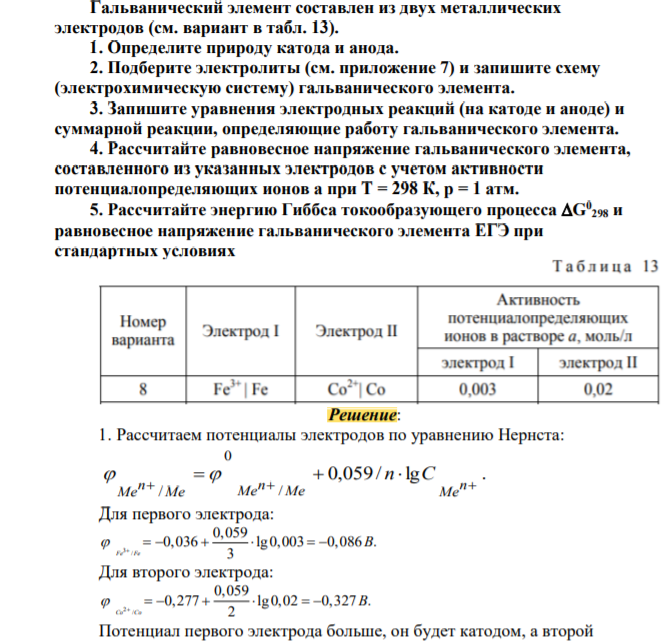 Гальванический элемент составлен из двух металлических электродов (см. вариант в табл. 13). 1. Определите природу катода и анода. 2. Подберите электролиты (см. приложение 7) и запишите схему (электрохимическую систему) гальванического элемента. 3. Запишите уравнения электродных реакций (на катоде и аноде) и суммарной реакции, определяющие работу гальванического элемента. 4. Рассчитайте равновесное напряжение гальванического элемента, составленного из указанных электродов с учетом активности потенциалопределяющих ионов а при Т = 298 К, р = 1 атм. 5. Рассчитайте энергию Гиббса токообразующего процесса G0 298 и равновесное напряжение гальванического элемента EГЭ при стандартных условиях