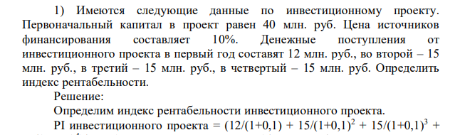 Имеются следующие данные по инвестиционному проекту. Первоначальный капитал в проект равен 40 млн. руб. Цена источников финансирования составляет 10%. Денежные поступления от инвестиционного проекта в первый год составят 12 млн. руб., во второй – 15 млн. руб., в третий – 15 млн. руб., в четвертый – 15 млн. руб. Определить индекс рентабельности.