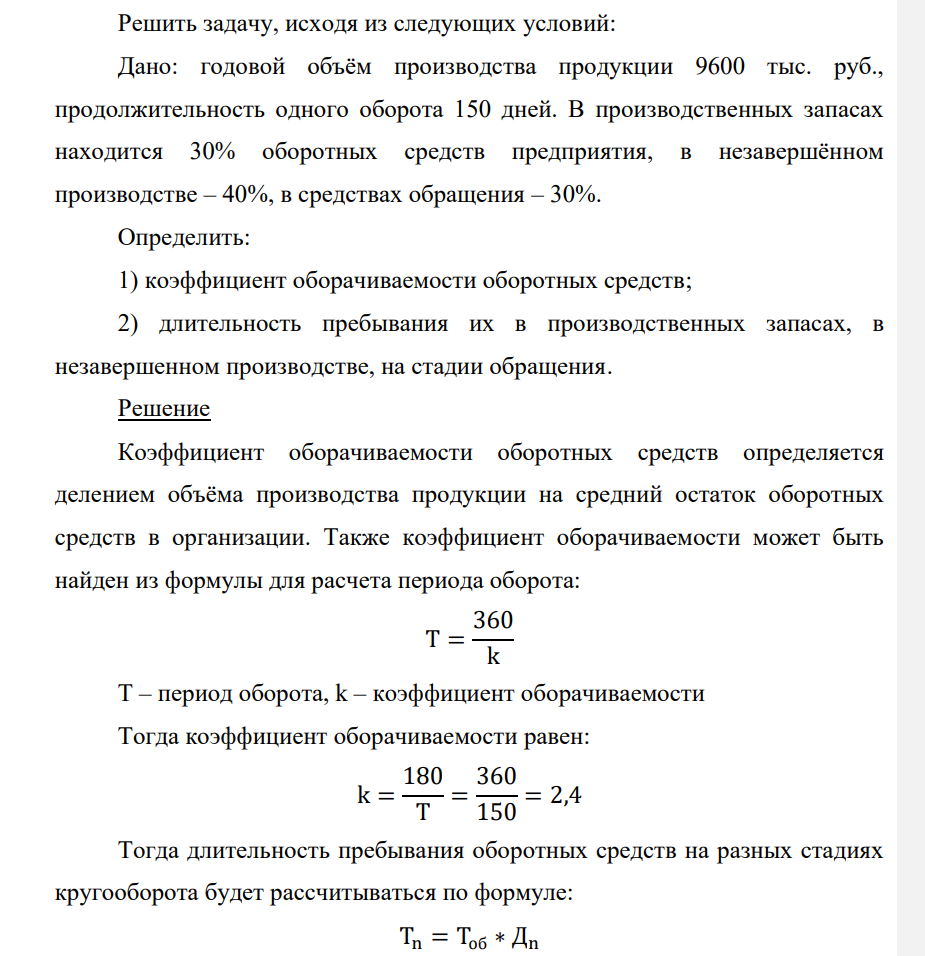 Решить задачу, исходя из следующих условий: Дано: годовой объём производства продукции 9600 тыс. руб., продолжительность одного оборота 150 дней. В производственных запасах находится 30% оборотных средств предприятия, в незавершённом производстве – 40%, в средствах обращения – 30%. Определить