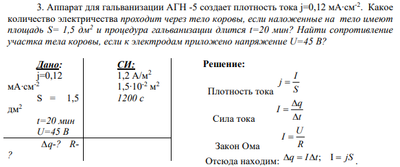 3. Аппарат для гальванизации АГН -5 создает плотность тока j=0,12 мА∙см-2 . Какое количество электричества проходит через тело коровы, если наложенные на тело имеют площадь S= 1,5 дм2 и процедура гальванизации длится t=20 мин? Найти сопротивление участка тела коровы, если к электродам приложено напряжение U=45 В?