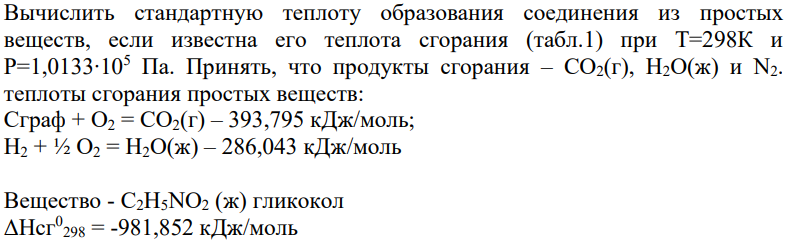 Вычислить стандартную теплоту образования соединения из простых веществ, если известна его теплота сгорания (табл.1) при Т=298К и Р=1,0133∙105 Па. Принять, что продукты сгорания – СО2(г), Н2О(ж) и N2. теплоты сгорания простых веществ: Сграф + О2 = СО2(г) – 393,795 кДж/моль; Н2 + ½ О2 = Н2О(ж) – 286,043 кДж/моль Вещество - С2Н5NО2 (ж) гликокол ΔНсг0 298 = -981,852 кДж/моль