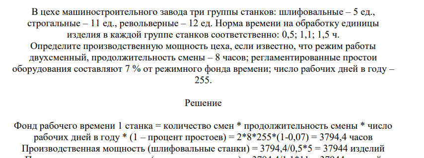 В цехе машиностроительного завода три группы станков: шлифовальные – 5 ед., строгальные – 11 ед., револьверные – 12 ед. Норма времени на обработку единицы изделия в каждой группе станков соответственно: 0,5; 1,1; 1,5 ч. Определите производственную мощность цеха, если известно, что режим работы двухсменный, продолжительность смены – 8 часов;