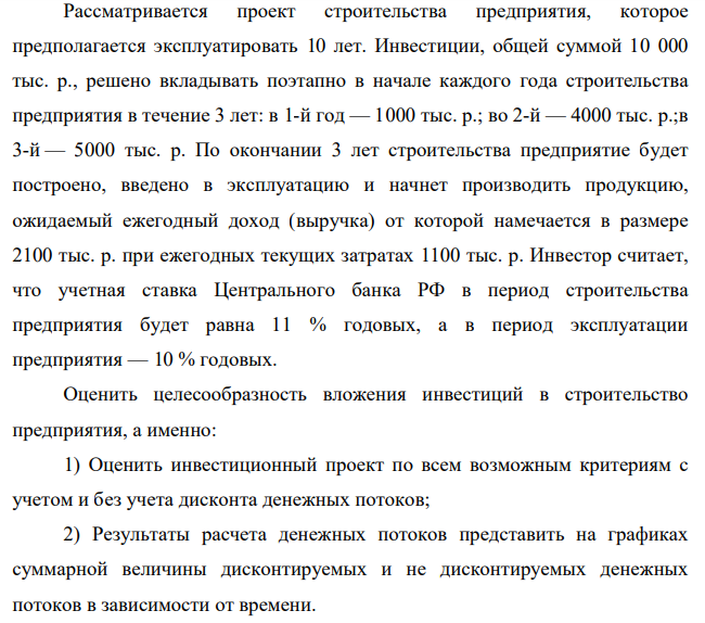 Рассматривается проект строительства предприятия, которое предполагается эксплуатировать 10 лет. Инвестиции, общей суммой 10 000 тыс. р., решено вкладывать поэтапно в начале каждого года строительства предприятия в течение 3 лет: в 1-й год — 1000 тыс. р.; во 2-й — 4000 тыс. р.;в 3-й — 5000 тыс. р. По окончании 3 лет строительства предприятие будет построено, введено в эксплуатацию и начнет производить продукцию, ожидаемый ежегодный доход (выручка) от которой намечается в размере 2100 тыс. р. при ежегодных текущих затратах 1100 тыс. р.