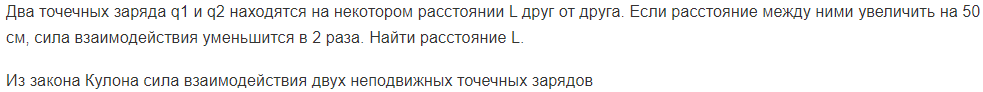Два точечных заряда q1 и q2 находятся на некотором расстоянии L друг от друга. Если расстояние между ними увеличить на 50 см, сила взаимодействия уменьшится в 2 раза. Найти расстояние L.
