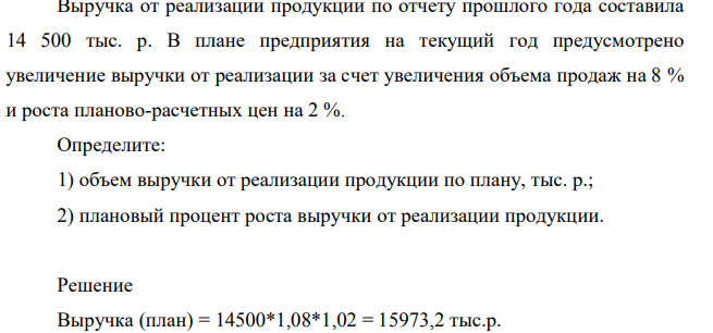 Выручка от реализации продукции по отчету прошлого года составила 14 500 тыс. р. В плане предприятия на текущий год предусмотрено увеличение выручки от реализации за счет увеличения объема продаж на 8 % и роста планово-расчетных цен на 2 %. Определите: 1) объем выручки от реализации продукции по плану, тыс. р.; 2) плановый процент роста выручки от реализации продукции.