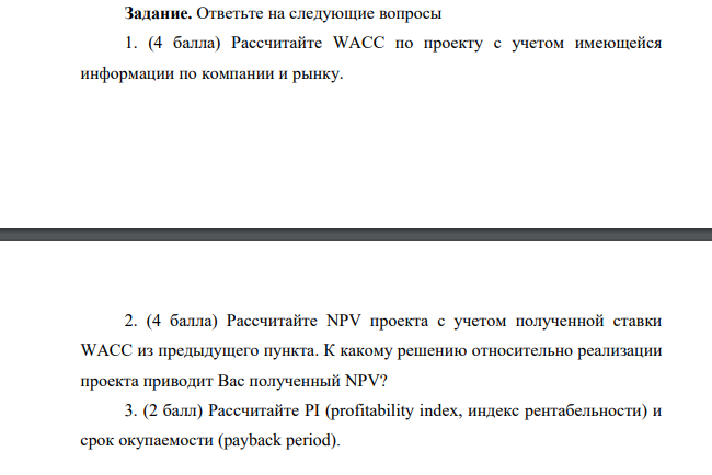 Рассчитайте WACC по проекту с учетом имеющейся информации по компании и рынку. 2. (4 балла) Рассчитайте NPV проекта с учетом полученной ставки WACC из предыдущего пункта. К какому решению относительно реализации проекта приводит Вас полученный NPV? 3. (2 балл) Рассчитайте PI (profitability index, индекс рентабельности) и срок окупаемости (payback period).