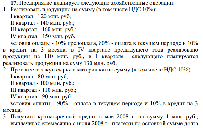 Предприятие планирует следующие хозяйственные операции: 1. Реализовать продукцию на сумму (в том числе НДС 10%): I квартал - 120 млн. руб; II квартал - 140 млн. руб.; III квартал - 160 млн. руб.; IV квартал - 150 млн. руб. условия оплаты - 10% предоплата, 80% - оплата в текущем периоде и 10% в кредит на 3 месяца; в IV квартале предыдущего года реализовано продукции на 110 млн. руб., в I квартале следующего планируется реализовать продукции на суму 130 млн. руб.