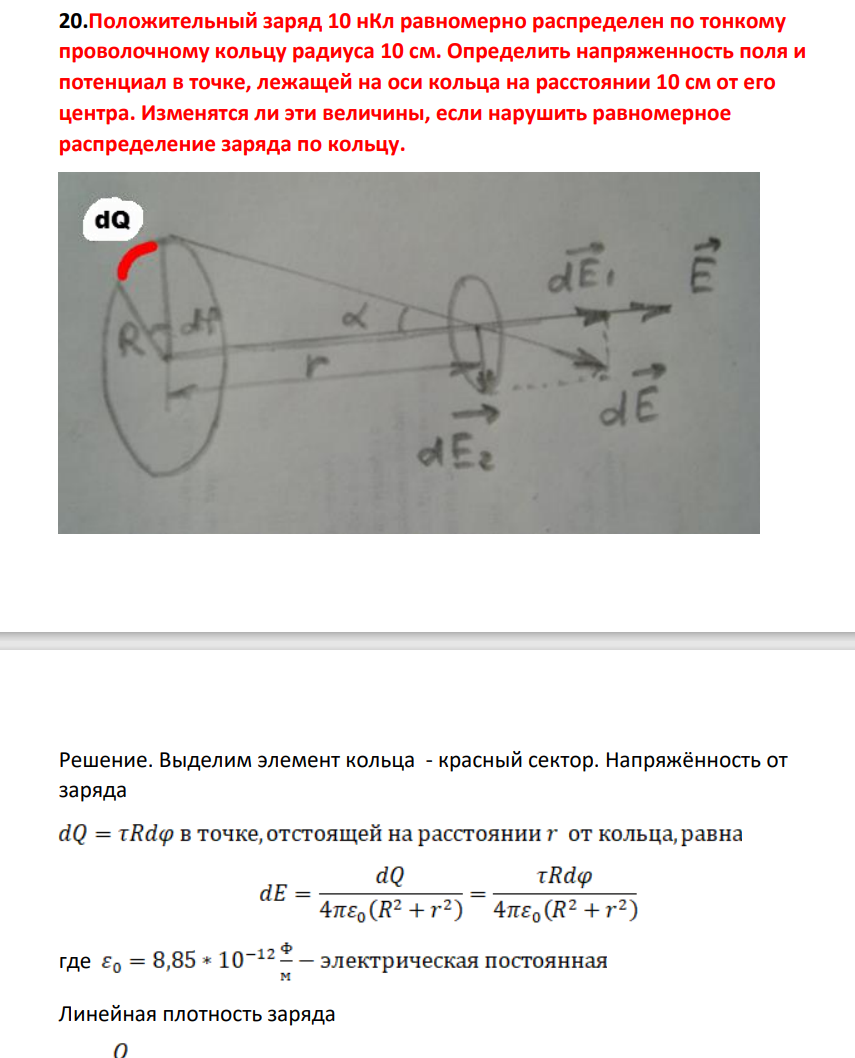 Положительный заряд 10 нКл равномерно распределен по тонкому проволочному кольцу радиуса 10 см. Определить напряженность поля и потенциал в точке, лежащей на оси кольца на расстоянии 10 см от его центра. Изменятся ли эти величины, если нарушить равномерное распределение заряда по кольцу.