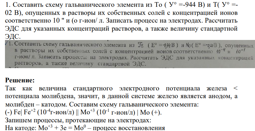 1. Составить схему гальванического элемента из То ( У° =-944 В) и Т( У° =- 02 В), опущенных в растворы их собственных солей с концентрацией ионов соответственно 10 " и (о г-ион/ л. Записать процесс на электродах. Рассчитать ЭДС для указанных концентраций растворов, а также величину стандартной ЭДС.