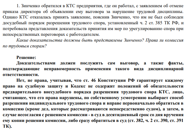1. Зинченко обратился в КТС предприятия, где он работал, с заявлением об отмене приказа директора об объявлении ему выговора за нарушение трудовой дисциплины. Однако КТС отказалась принять заявление, пояснив Зинченко, что им не был соблюден досудебный порядок разрешения трудового спора, установленный ч. 2 ст. 385 ТК РФ, и потребовала представления доказательств принятия им мер по урегулированию спора при непосредственных переговорах с работодателем.