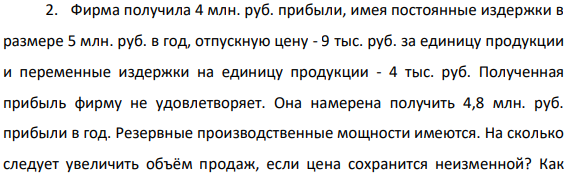 Фирма получила 4 млн. руб. прибыли, имея постоянные издержки в размере 5 млн. руб. в год, отпускную цену - 9 тыс. руб. за единицу продукции и переменные издержки на единицу продукции - 4 тыс. руб. Полученная прибыль фирму не удовлетворяет.