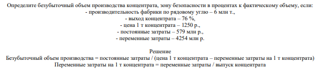 Определите безубыточный объем производства концентрата, зону безопасности в процентах к фактическому объему, если: - производительность фабрики по рядовому углю – 6 млн т., - выход концентрата – 76 %, - цена 1 т концентрата – 1250 р., - постоянные затраты – 579 млн р., - переменные затраты – 4254 млн р.