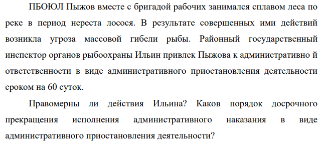 Пыжов вместе с бригадой рабочих занимался сплавом леса по реке в период нереста лосося. В результате совершенных ими действий возникла угроза массовой гибели рыбы. Районный государственный инспектор органов рыбоохраны Ильин привлек Пыжова к административно й ответственности в виде административного приостановления деятельности сроком на 60 суток.
