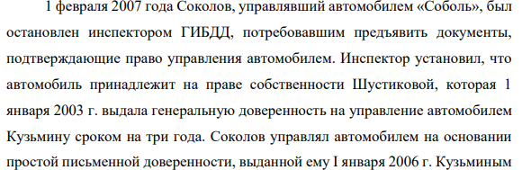 1 февраля 2007 года Соколов, управлявший автомобилем «Соболь», был остановлен инспектором ГИБДД, потребовавшим предъявить документы, подтверждающие право управления автомобилем. Инспектор установил, что автомобиль принадлежит на праве собственности Шустиковой, которая 1 января 2003 г. выдала генеральную доверенность на управление автомобилем Кузьмину сроком на три года.