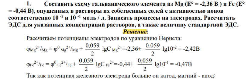 Составить схему гальванического элемента из Mg (Е° = -2,36 В ) и Fe (Е° = -0,44 В), опущенных в растворы их собственных солей с активностью ионов соответственно 10 -2 и 10 -1 моль / л. Записать процессы на электродах. Рассчитать ЭДС для указанных концентраций растворов, а также величину стандартной ЭДС.