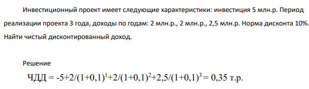 Инвестиционный проект имеет следующие характеристики: инвестиция 5 млн.р. Период реализации проекта 3 года, доходы по годам: 2 млн.р., 2 млн.р., 2,5 млн.р. Норма дисконта 10%. Найти чистый дисконтированный доход. Решение ЧДД = -5+2/(1+0,1) 1+2/(1+0,1) 2+2,5/(1+0,1)3 = 0,35 т.р.