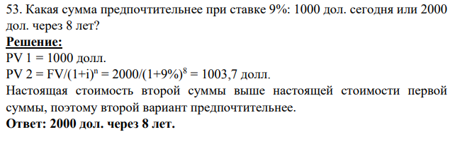 53. Какая сумма предпочтительнее при ставке 9%: 1000 дол. cегодня или 2000 дол. через 8 лет?  Решение: PV 1 = 1000 долл. PV 2 = FV/(1+i) n = 2000/(1+9%)8 = 1003,7 долл. Настоящая стоимость второй суммы выше настоящей стоимости первой суммы, поэтому второй вариант предпочтительнее. Ответ: 2000 дол. через 8 лет.
