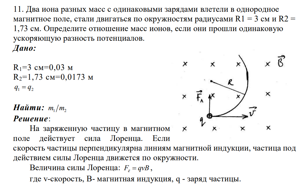 Два иона разных масс с одинаковыми зарядами влетели в однородное магнитное поле, стали двигаться по окружностям радиусами R1 = 3 см и R2 = 1,73 см. Определите отношение масс ионов, если они прошли одинаковую ускоряющую разность потенциалов. Дано: R1=3 см=0,03 м R2=1,73 см=0,0173 м 1 2 q q Найти: m m1 2