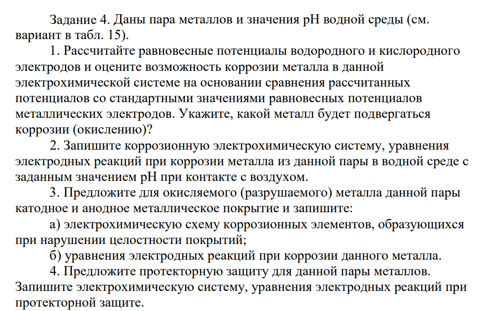 Даны пара металлов и значения pH водной среды (см. вариант в табл. 15). 1. Рассчитайте равновесные потенциалы водородного и кислородного электродов и оцените возможность коррозии металла в данной электрохимической системе на основании сравнения рассчитанных потенциалов со стандартными значениями равновесных потенциалов металлических электродов. У