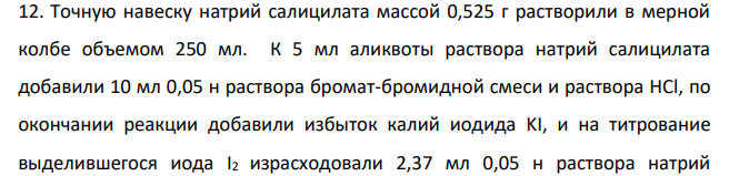 Точную навеску натрий салицилата массой 0,525 г растворили в мерной колбе объемом 250 мл. К 5 мл аликвоты раствора натрий салицилата добавили 10 мл 0,05 н раствора бромат-бромидной смеси и раствора HCl, по окончании реакции добавили избыток калий иодида KI, и на титрование выделившегося иода I2 израсходовали 2,37 мл 0,05 н раствора натрий 746 тиосульфата Na2S2O3.