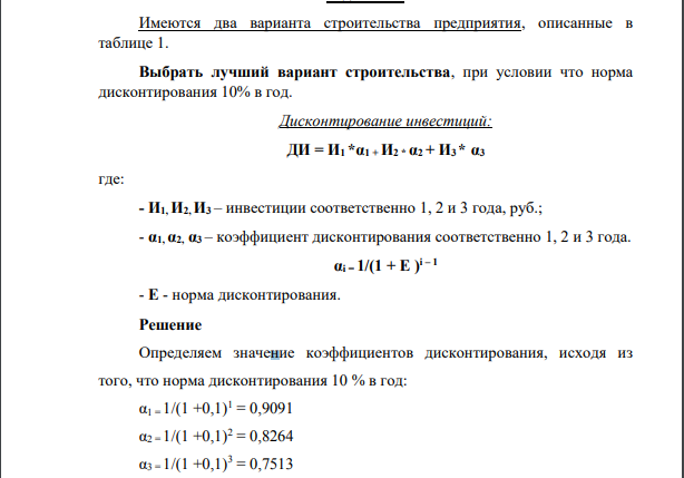 Имеются два варианта строительства предприятия, описанные в таблице 1. Выбрать лучший вариант строительства, при условии что норма дисконтирования 10% в год. Дисконтирование инвестиций: ДИ = И1 *α1 + И2 * α2 + И3 * α3 где: - И1, И2, И3 – инвестиции соответственно 1, 2 и 3 года, руб.; - α1, α2, α3 – коэффициент дисконтирования соответственно 1, 2 и 3 года. αi = 1/(1 + E ) i – 1 - E - норма дисконтирования.