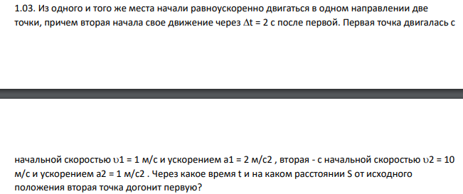 Из одного и того же места начали равноускоренно двигаться в одном направлении две точки, причем вторая начала свое движение через t = 2 с после первой. Первая точка двигалась с начальной скоростью 1 = 1 м/с и ускорением а1 = 2 м/с2 , вторая - с начальной скоростью 2 = 10 м/с и ускорением а2 = 1 м/с2 . Через какое время t и на каком расстоянии S от исходного положения вторая точка догонит первую?