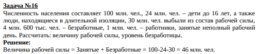 Численность населения составляет 100 млн. чел., 24 млн. чел. – дети до 16 лет, а также люди, находящиеся в длительной изоляции, 30 млн. чел. выбыли из состав рабочей силы, 4 млн. 600 тыс. чел. – безработные, 1 млн. чел. – работники, занятые неполный рабочий день. Рассчитать: величину рабочей силы, уровень безработицы