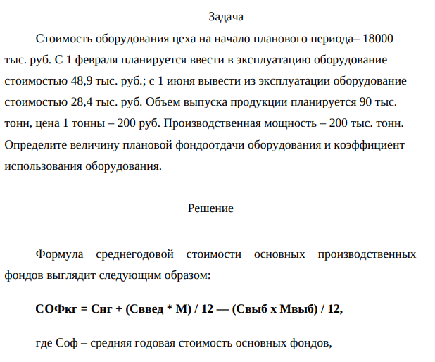 Стоимость оборудования цеха на начало планового периода– 18000 тыс. руб. С 1 февраля планируется ввести в эксплуатацию оборудование стоимостью 48,9 тыс. руб.; с 1 июня вывести из эксплуатации оборудование стоимостью 28,4 тыс. руб. Объем выпуска продукции планируется 90 тыс. тонн, цена 1 тонны – 200 руб