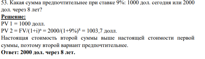 53. Какая сумма предпочтительнее при ставке 9%: 1000 дол. cегодня или 2000 дол. через 8 лет? Решение: PV 1 = 1000 долл. PV 2 = FV/(1+i) n = 2000/(1+9%)8 = 1003,7