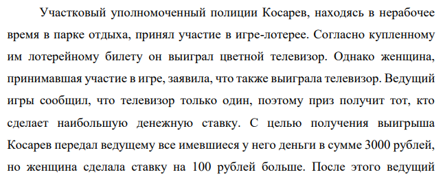 Участковый уполномоченный полиции Косарев, находясь в нерабочее время в парке отдыха, принял участие в игре-лотерее. Согласно купленному им лотерейному билету он выиграл цветной телевизор. Однако женщина, принимавшая участие в игре, заявила, что также выиграла телевизор.